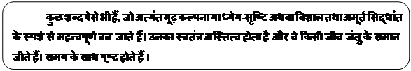 Rectangle: Rounded Corners: कुछ शब्द ऐसे भी हैं, जो अत्यंत गूढ़ कल्पना या ध्येय-सृष्टि अथवा विशाल तथा अमूर्त सिद्धांत के स्पर्श से महत्त्वपूर्ण बन जाते हैं। उनका स्वतंत्र अस्तित्व होता है और वे किसी जीव-जंतु के समान जीते हैं। समय के साथ पुष्‍ट होते हैं । 

